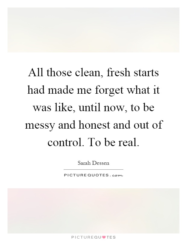 All those clean, fresh starts had made me forget what it was like, until now, to be messy and honest and out of control. To be real Picture Quote #1