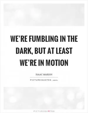 We’re fumbling in the dark, but at least we’re in motion Picture Quote #1