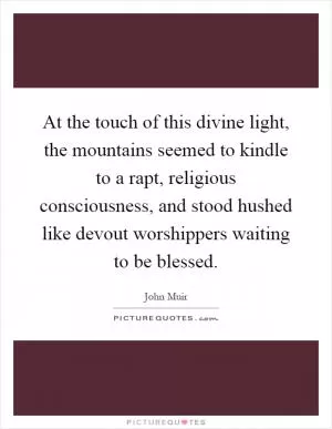 At the touch of this divine light, the mountains seemed to kindle to a rapt, religious consciousness, and stood hushed like devout worshippers waiting to be blessed Picture Quote #1