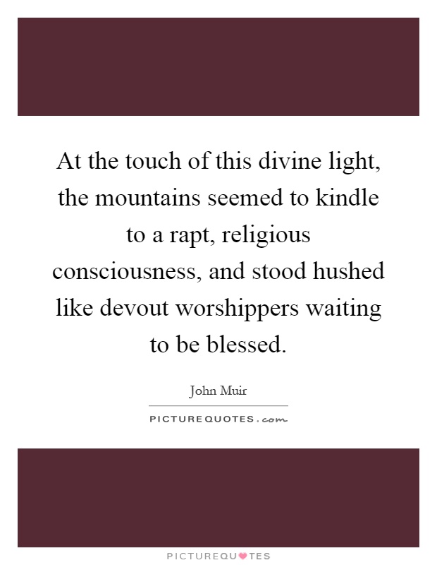 At the touch of this divine light, the mountains seemed to kindle to a rapt, religious consciousness, and stood hushed like devout worshippers waiting to be blessed Picture Quote #1