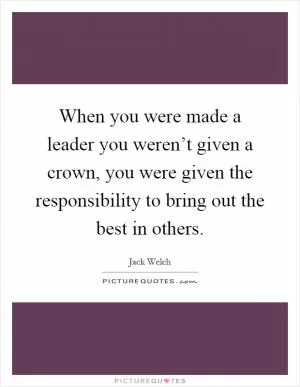 When you were made a leader you weren’t given a crown, you were given the responsibility to bring out the best in others Picture Quote #1