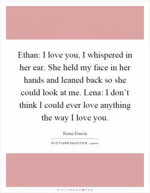 Ethan: I love you, I whispered in her ear. She held my face in her hands and leaned back so she could look at me. Lena: I don’t think I could ever love anything the way I love you Picture Quote #1