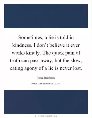 Sometimes, a lie is told in kindness. I don’t believe it ever works kindly. The quick pain of truth can pass away, but the slow, eating agony of a lie is never lost Picture Quote #1