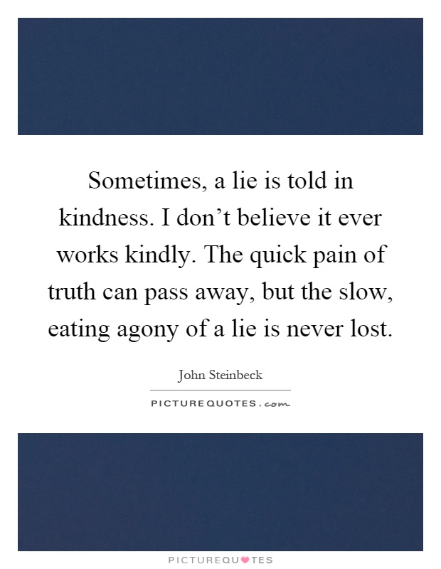 Sometimes, a lie is told in kindness. I don't believe it ever works kindly. The quick pain of truth can pass away, but the slow, eating agony of a lie is never lost Picture Quote #1