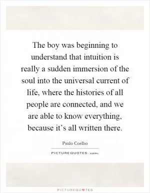 The boy was beginning to understand that intuition is really a sudden immersion of the soul into the universal current of life, where the histories of all people are connected, and we are able to know everything, because it’s all written there Picture Quote #1