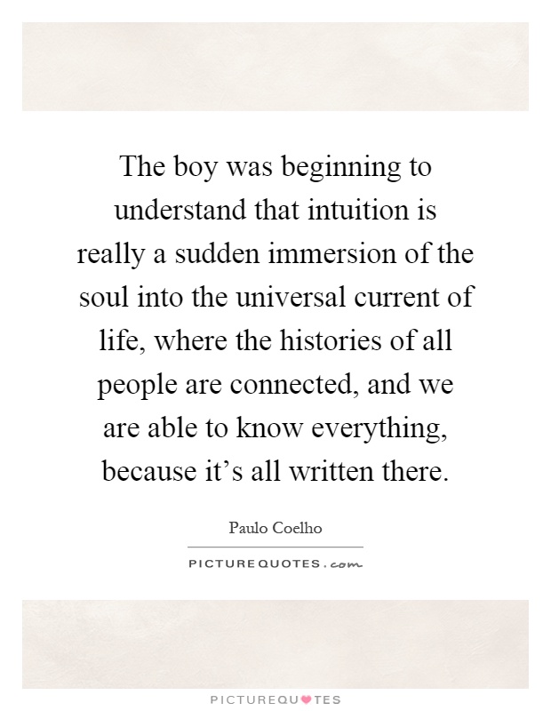 The boy was beginning to understand that intuition is really a sudden immersion of the soul into the universal current of life, where the histories of all people are connected, and we are able to know everything, because it's all written there Picture Quote #1