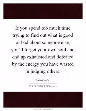 If you spend too much time trying to find out what is good or bad about someone else, you’ll forget your own soul and end up exhausted and defeated by the energy you have wasted in judging others Picture Quote #1