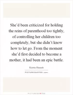 She’d been criticized for holding the reins of parenthood too tightly, of controlling her children too completely, but she didn’t know how to let go. From the moment she’d first decided to become a mother, it had been an epic battle Picture Quote #1