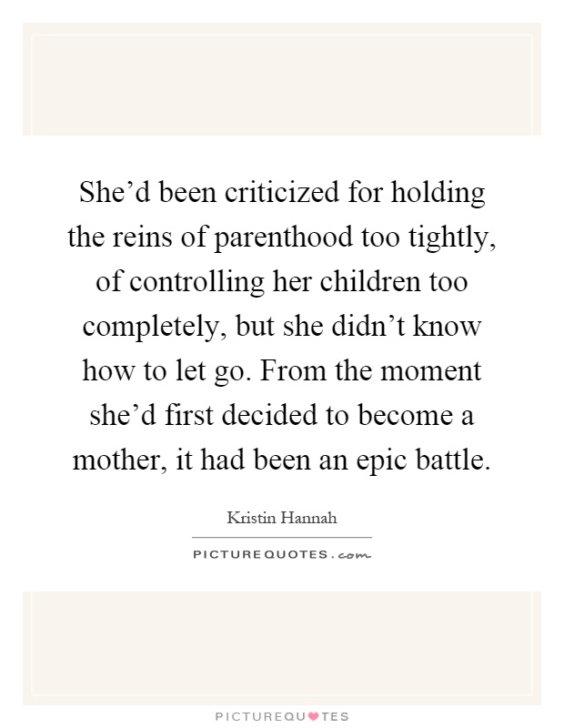 She'd been criticized for holding the reins of parenthood too tightly, of controlling her children too completely, but she didn't know how to let go. From the moment she'd first decided to become a mother, it had been an epic battle Picture Quote #1