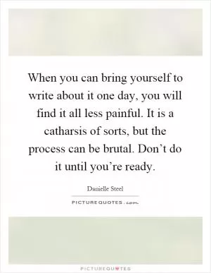 When you can bring yourself to write about it one day, you will find it all less painful. It is a catharsis of sorts, but the process can be brutal. Don’t do it until you’re ready Picture Quote #1
