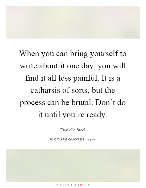 When you can bring yourself to write about it one day, you will find it all less painful. It is a catharsis of sorts, but the process can be brutal. Don't do it until you're ready Picture Quote #1