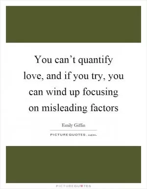 You can’t quantify love, and if you try, you can wind up focusing on misleading factors Picture Quote #1