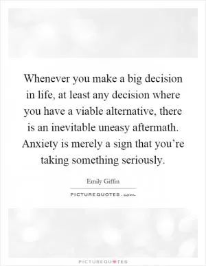 Whenever you make a big decision in life, at least any decision where you have a viable alternative, there is an inevitable uneasy aftermath. Anxiety is merely a sign that you’re taking something seriously Picture Quote #1