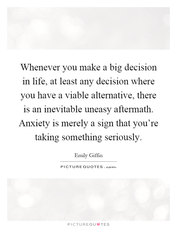 Whenever you make a big decision in life, at least any decision where you have a viable alternative, there is an inevitable uneasy aftermath. Anxiety is merely a sign that you're taking something seriously Picture Quote #1