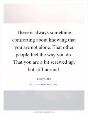 There is always something comforting about knowing that you are not alone. That other people feel the way you do. That you are a bit screwed up, but still normal Picture Quote #1