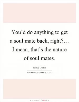You’d do anything to get a soul mate back, right?… I mean, that’s the nature of soul mates Picture Quote #1