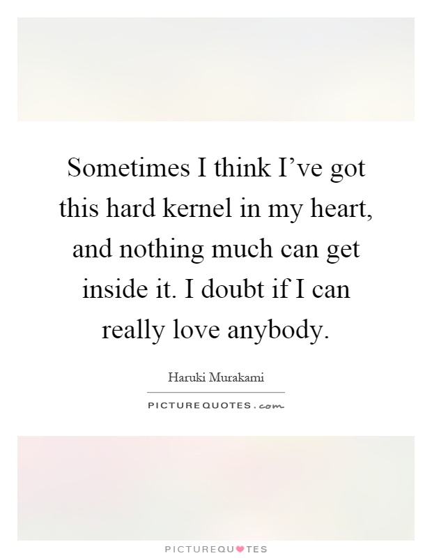 Sometimes I think I've got this hard kernel in my heart, and nothing much can get inside it. I doubt if I can really love anybody Picture Quote #1