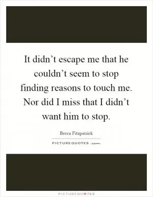 It didn’t escape me that he couldn’t seem to stop finding reasons to touch me. Nor did I miss that I didn’t want him to stop Picture Quote #1