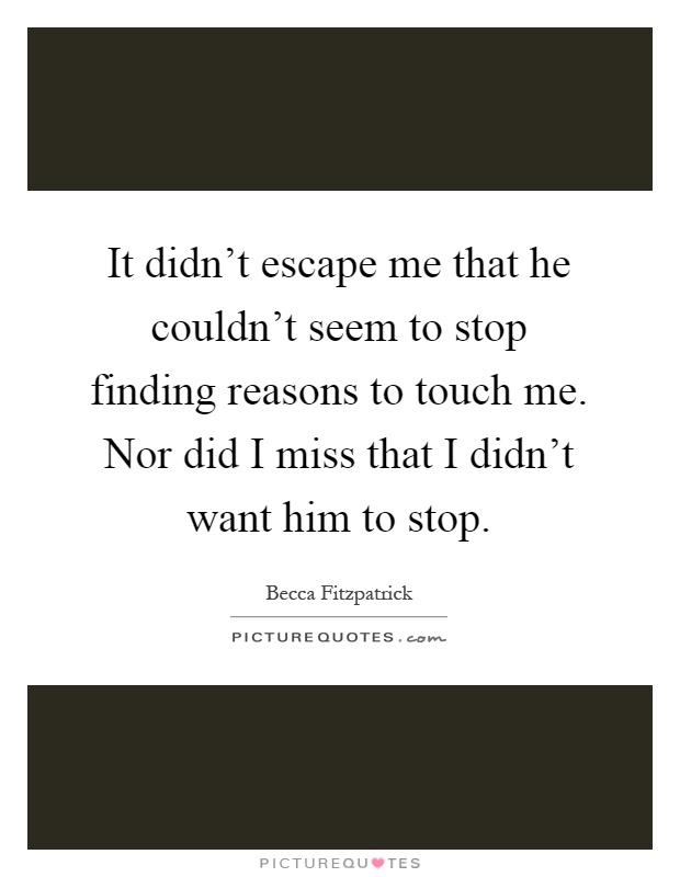 It didn't escape me that he couldn't seem to stop finding reasons to touch me. Nor did I miss that I didn't want him to stop Picture Quote #1