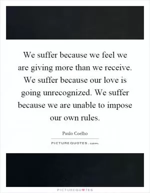 We suffer because we feel we are giving more than we receive. We suffer because our love is going unrecognized. We suffer because we are unable to impose our own rules Picture Quote #1