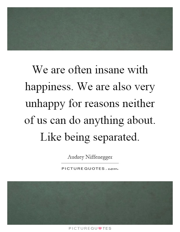 We are often insane with happiness. We are also very unhappy for reasons neither of us can do anything about. Like being separated Picture Quote #1