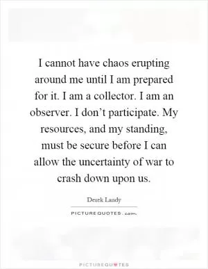 I cannot have chaos erupting around me until I am prepared for it. I am a collector. I am an observer. I don’t participate. My resources, and my standing, must be secure before I can allow the uncertainty of war to crash down upon us Picture Quote #1
