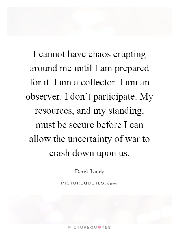 I cannot have chaos erupting around me until I am prepared for it. I am a collector. I am an observer. I don't participate. My resources, and my standing, must be secure before I can allow the uncertainty of war to crash down upon us Picture Quote #1