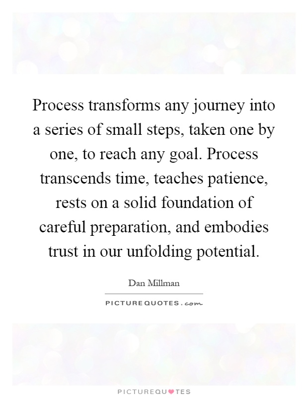 Process transforms any journey into a series of small steps, taken one by one, to reach any goal. Process transcends time, teaches patience, rests on a solid foundation of careful preparation, and embodies trust in our unfolding potential Picture Quote #1