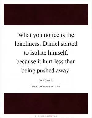 What you notice is the loneliness. Daniel started to isolate himself, because it hurt less than being pushed away Picture Quote #1
