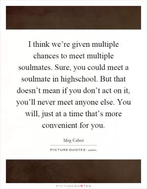I think we’re given multiple chances to meet multiple soulmates. Sure, you could meet a soulmate in highschool. But that doesn’t mean if you don’t act on it, you’ll never meet anyone else. You will, just at a time that’s more convenient for you Picture Quote #1