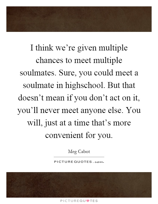 I think we're given multiple chances to meet multiple soulmates. Sure, you could meet a soulmate in highschool. But that doesn't mean if you don't act on it, you'll never meet anyone else. You will, just at a time that's more convenient for you Picture Quote #1