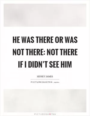 He was there or was not there: not there if I didn’t see him Picture Quote #1