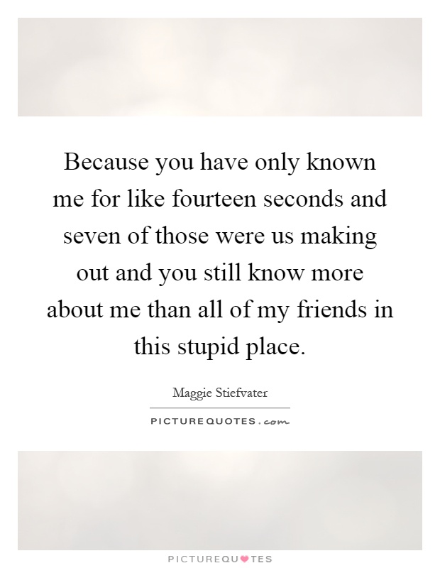 Because you have only known me for like fourteen seconds and seven of those were us making out and you still know more about me than all of my friends in this stupid place Picture Quote #1