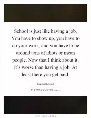 School is just like having a job. You have to show up, you have to do your work, and you have to be around tons of idiots or mean people. Now that I think about it, it’s worse than having a job. At least there you get paid Picture Quote #1