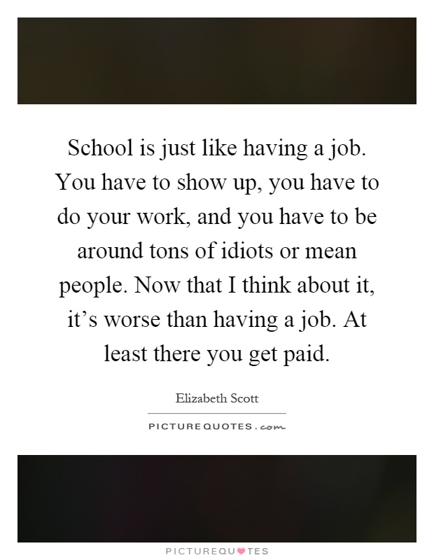 School is just like having a job. You have to show up, you have to do your work, and you have to be around tons of idiots or mean people. Now that I think about it, it's worse than having a job. At least there you get paid Picture Quote #1