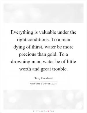 Everything is valuable under the right conditions. To a man dying of thirst, water be more precious than gold. To a drowning man, water be of little worth and great trouble Picture Quote #1