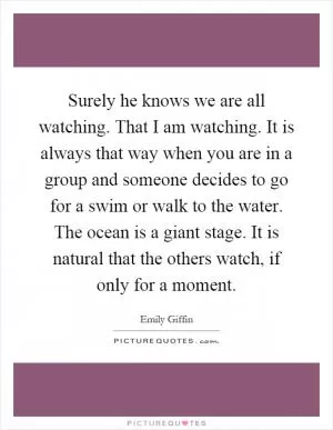 Surely he knows we are all watching. That I am watching. It is always that way when you are in a group and someone decides to go for a swim or walk to the water. The ocean is a giant stage. It is natural that the others watch, if only for a moment Picture Quote #1