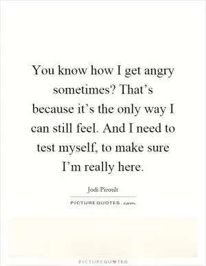 You know how I get angry sometimes? That’s because it’s the only way I can still feel. And I need to test myself, to make sure I’m really here Picture Quote #1