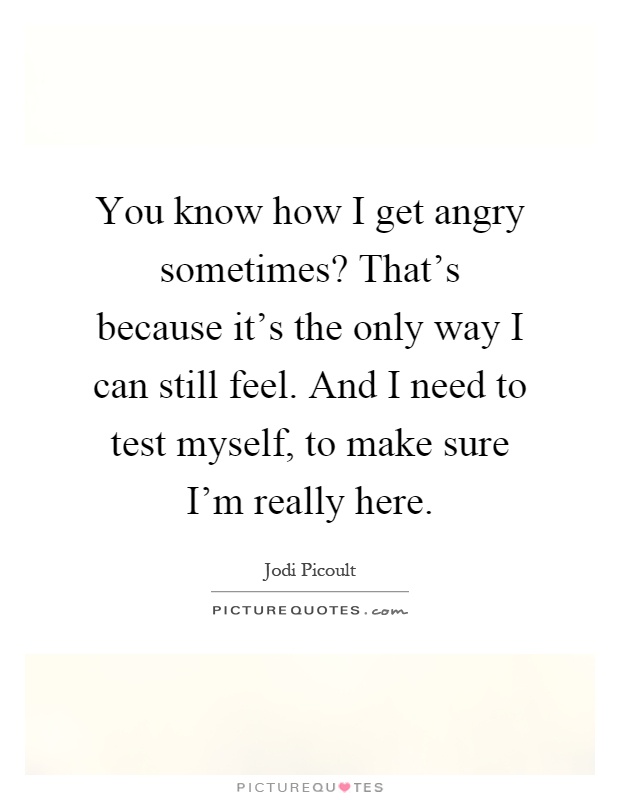 You know how I get angry sometimes? That's because it's the only way I can still feel. And I need to test myself, to make sure I'm really here Picture Quote #1