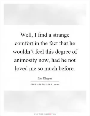 Well, I find a strange comfort in the fact that he wouldn’t feel this degree of animosity now, had he not loved me so much before Picture Quote #1