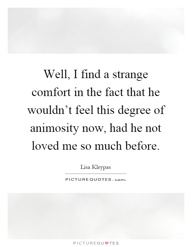 Well, I find a strange comfort in the fact that he wouldn't feel this degree of animosity now, had he not loved me so much before Picture Quote #1