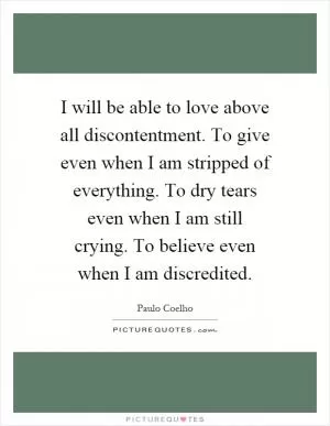 I will be able to love above all discontentment. To give even when I am stripped of everything. To dry tears even when I am still crying. To believe even when I am discredited Picture Quote #1