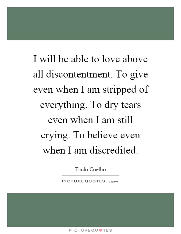 I will be able to love above all discontentment. To give even when I am stripped of everything. To dry tears even when I am still crying. To believe even when I am discredited Picture Quote #1