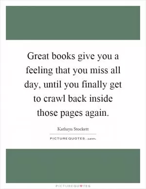 Great books give you a feeling that you miss all day, until you finally get to crawl back inside those pages again Picture Quote #1