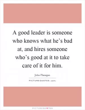 A good leader is someone who knows what he’s bad at, and hires someone who’s good at it to take care of it for him Picture Quote #1