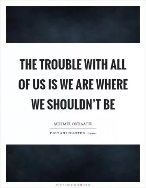The trouble with all of us is we are where we shouldn’t be Picture Quote #1
