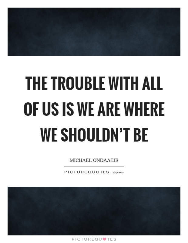 The trouble with all of us is we are where we shouldn't be Picture Quote #1