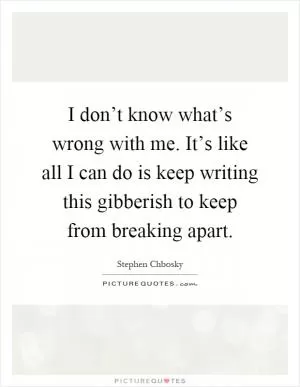 I don’t know what’s wrong with me. It’s like all I can do is keep writing this gibberish to keep from breaking apart Picture Quote #1