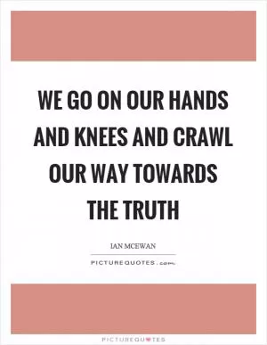 We go on our hands and knees and crawl our way towards the truth Picture Quote #1