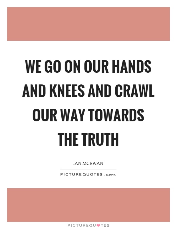 We go on our hands and knees and crawl our way towards the truth Picture Quote #1